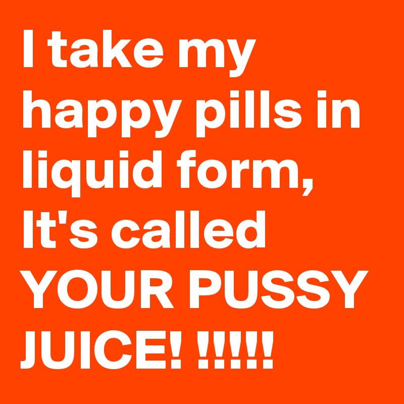 I take my happy pills in liquid form, 
It's called
YOUR PUSSY JUICE! !!!!!