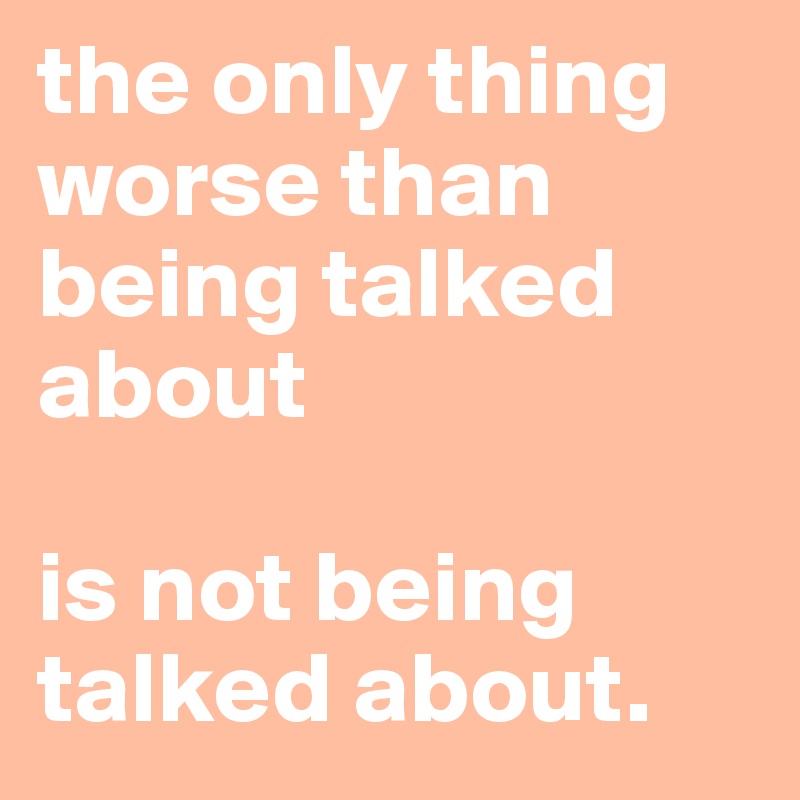 the only thing worse than being talked about

is not being talked about.