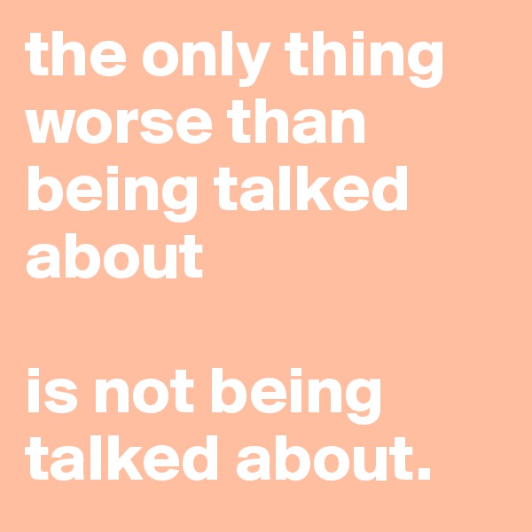 the only thing worse than being talked about

is not being talked about.
