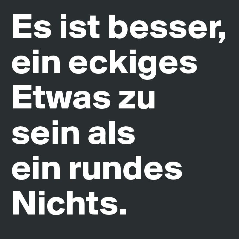 Es ist besser, 
ein eckiges Etwas zu sein als 
ein rundes Nichts.