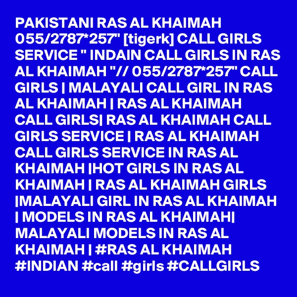 PAKISTANI RAS AL KHAIMAH 055/2787*257" [tigerk] CALL GIRLS SERVICE " INDAIN CALL GIRLS IN RAS AL KHAIMAH "// 055/2787*257" CALL GIRLS | MALAYALI CALL GIRL IN RAS AL KHAIMAH | RAS AL KHAIMAH CALL GIRLS| RAS AL KHAIMAH CALL GIRLS SERVICE | RAS AL KHAIMAH CALL GIRLS SERVICE IN RAS AL KHAIMAH |HOT GIRLS IN RAS AL KHAIMAH | RAS AL KHAIMAH GIRLS |MALAYALI GIRL IN RAS AL KHAIMAH | MODELS IN RAS AL KHAIMAH| MALAYALI MODELS IN RAS AL KHAIMAH | #RAS AL KHAIMAH #INDIAN #call #girls #CALLGIRLS 
