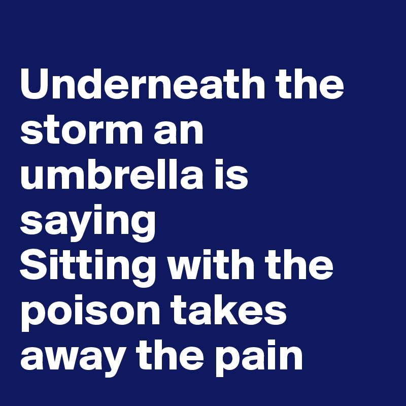 
Underneath the storm an umbrella is saying
Sitting with the poison takes away the pain