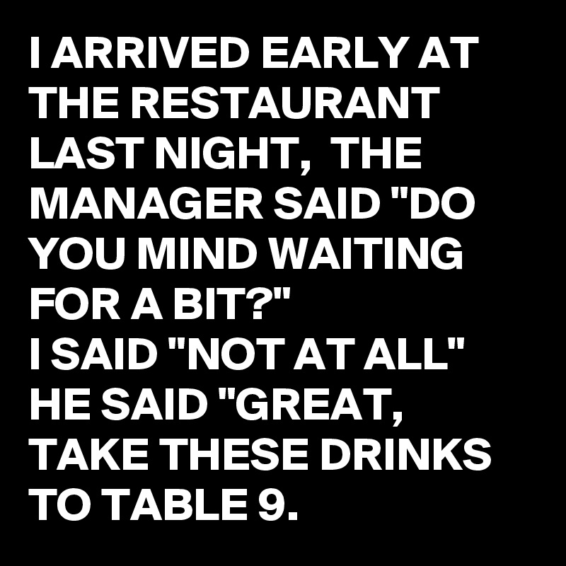 I ARRIVED EARLY AT THE RESTAURANT LAST NIGHT,  THE MANAGER SAID "DO YOU MIND WAITING FOR A BIT?"
I SAID "NOT AT ALL"
HE SAID "GREAT,  TAKE THESE DRINKS TO TABLE 9.