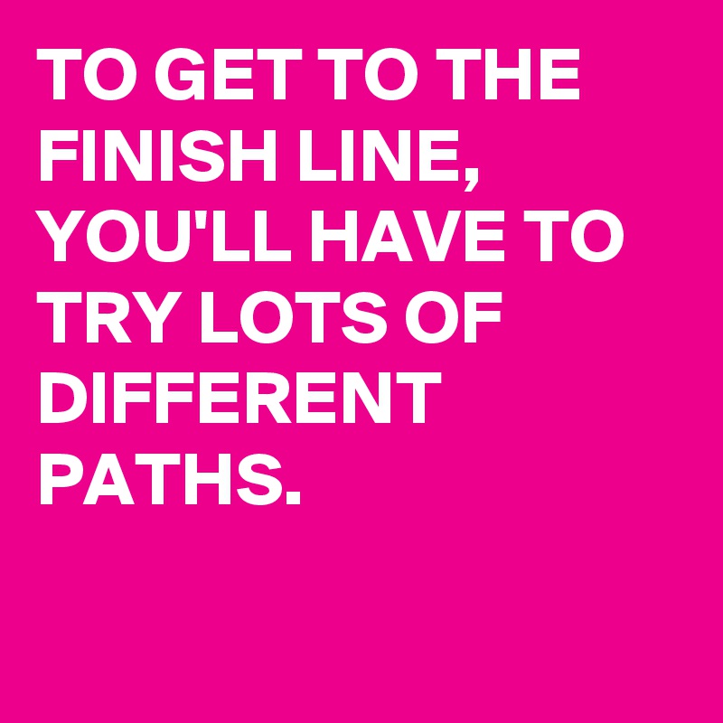 TO GET TO THE FINISH LINE, YOU'LL HAVE TO TRY LOTS OF DIFFERENT PATHS.

