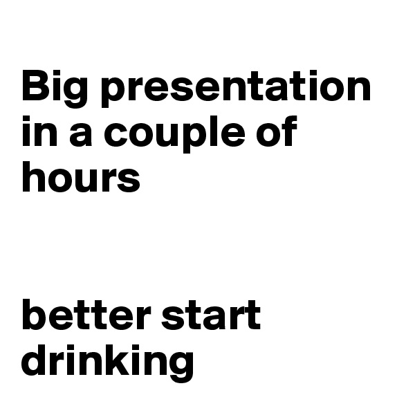 
Big presentation in a couple of hours


better start drinking