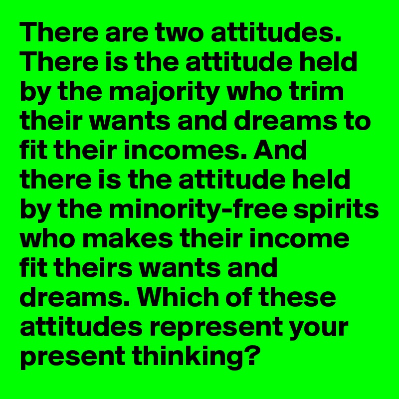 There are two attitudes. There is the attitude held by the majority who trim their wants and dreams to fit their incomes. And there is the attitude held by the minority-free spirits who makes their income fit theirs wants and dreams. Which of these attitudes represent your present thinking?