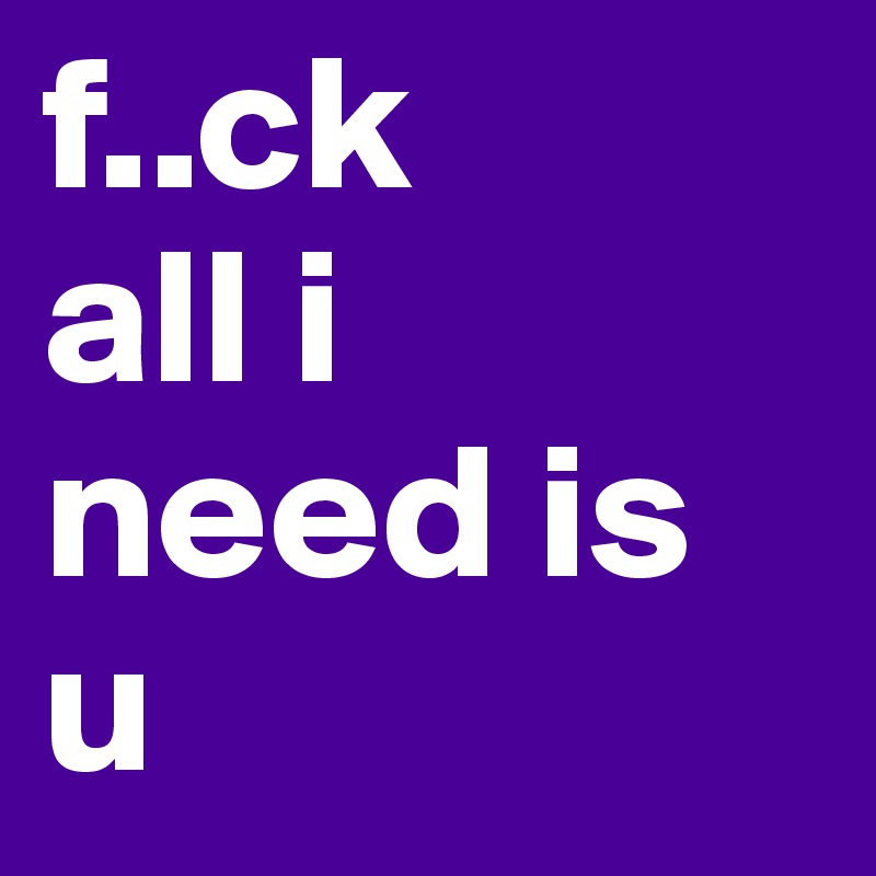 f..ck
all i need is u