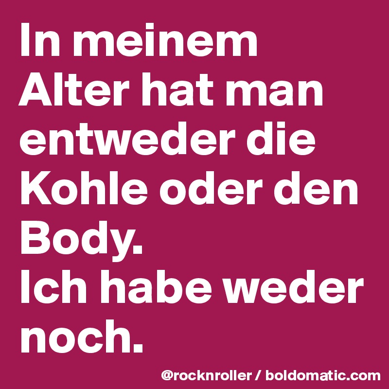 In meinem Alter hat man entweder die Kohle oder den Body. 
Ich habe weder noch.