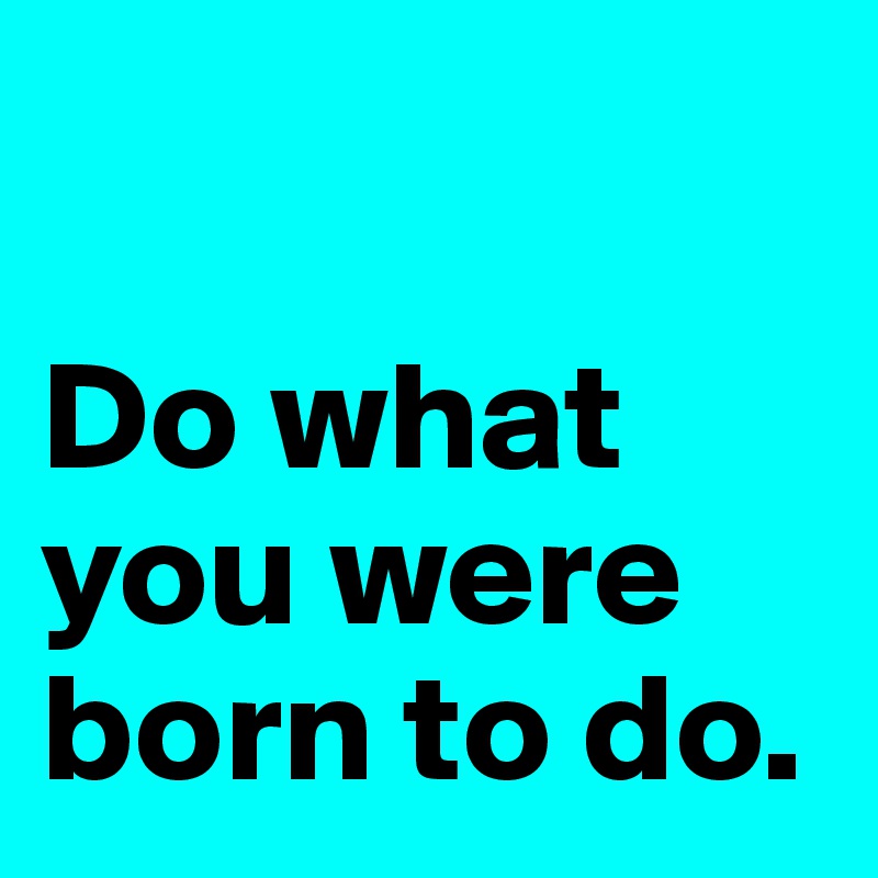 

Do what you were born to do.