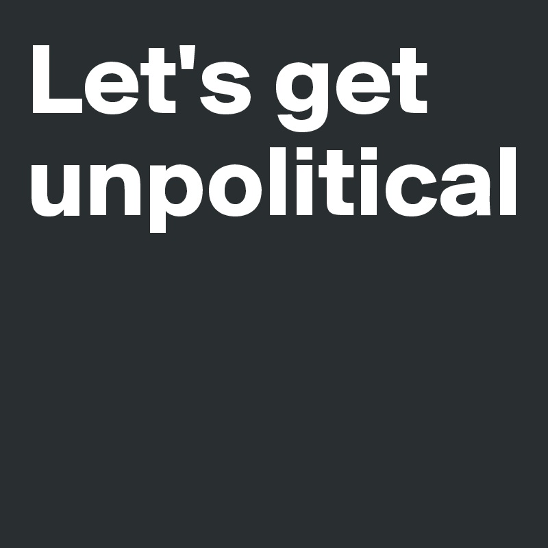 Let's get unpolitical

