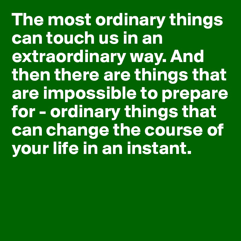 The most ordinary things can touch us in an extraordinary way. And then there are things that are impossible to prepare for - ordinary things that can change the course of your life in an instant.


