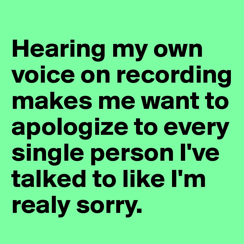 
Hearing my own voice on recording makes me want to apologize to every single person I've talked to like I'm realy sorry. 