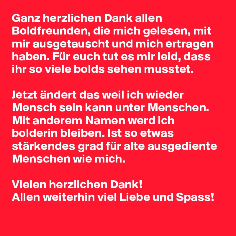 Ganz herzlichen Dank allen Boldfreunden, die mich gelesen, mit mir ausgetauscht und mich ertragen haben. Für euch tut es mir leid, dass ihr so viele bolds sehen musstet. 

Jetzt ändert das weil ich wieder Mensch sein kann unter Menschen. Mit anderem Namen werd ich bolderin bleiben. Ist so etwas stärkendes grad für alte ausgediente Menschen wie mich.

Vielen herzlichen Dank!
Allen weiterhin viel Liebe und Spass!     