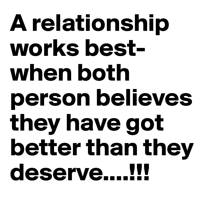 A relationship works best-
when both person believes they have got better than they deserve....!!!