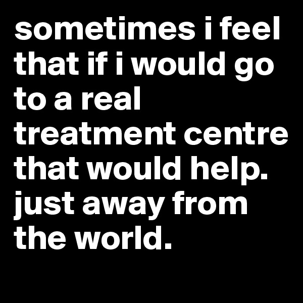 sometimes i feel that if i would go to a real treatment centre that would help. just away from the world.
