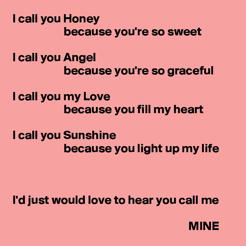 I call you Honey
                     because you're so sweet

I call you Angel
                     because you're so graceful

I call you my Love
                     because you fill my heart

I call you Sunshine
                     because you light up my life



I'd just would love to hear you call me

                                                                        MINE