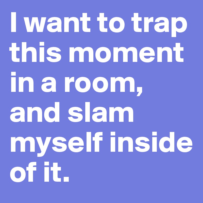 I want to trap this moment in a room, and slam myself inside of it.