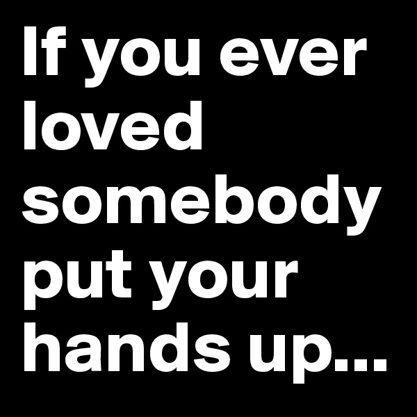 If you ever loved somebody put your hands up...