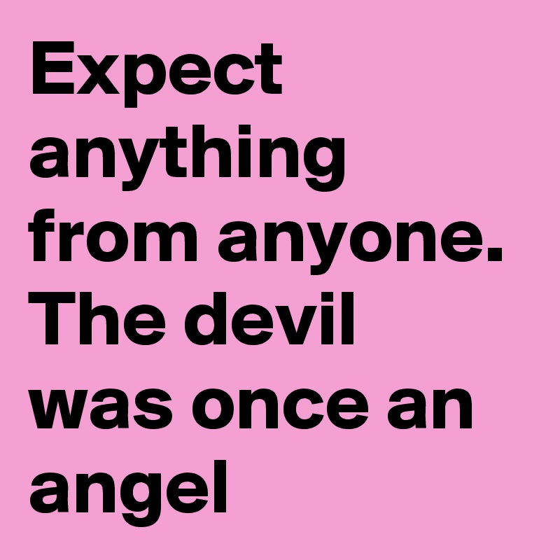 Expect anything from anyone. The devil was once an angel