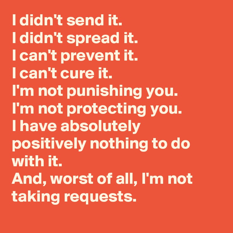 I didn't send it.
I didn't spread it.
I can't prevent it.
I can't cure it.
I'm not punishing you.
I'm not protecting you.
I have absolutely positively nothing to do with it.
And, worst of all, I'm not taking requests.