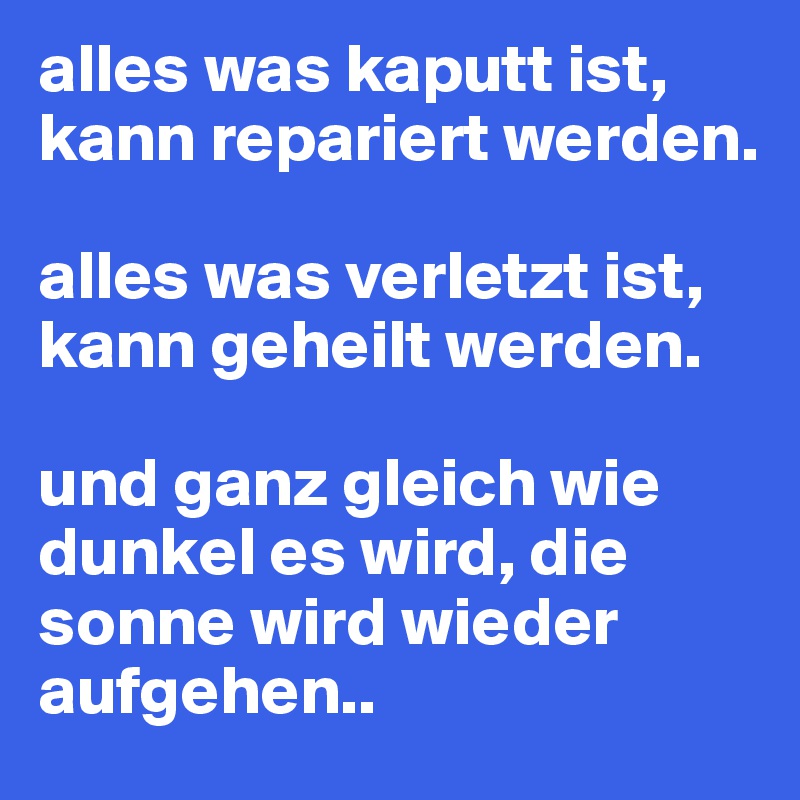 alles was kaputt ist, kann repariert werden.

alles was verletzt ist, kann geheilt werden.

und ganz gleich wie dunkel es wird, die sonne wird wieder aufgehen..