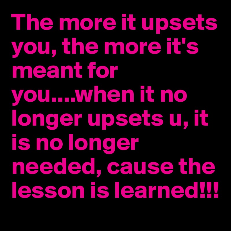 The more it upsets you, the more it's meant for you....when it no longer upsets u, it is no longer needed, cause the lesson is learned!!!
