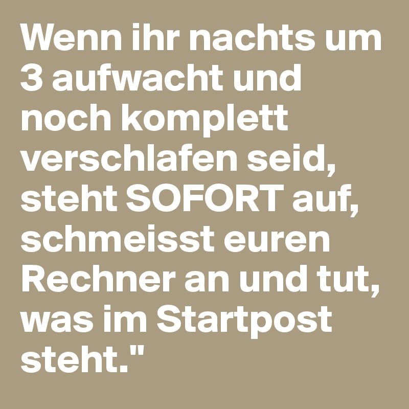 Wenn ihr nachts um 3 aufwacht und noch komplett verschlafen seid, steht SOFORT auf, schmeisst euren Rechner an und tut, was im Startpost steht."