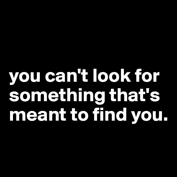 


you can't look for something that's meant to find you. 

