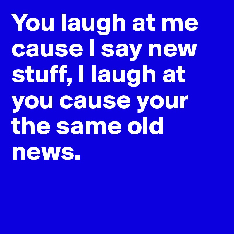 You laugh at me cause I say new stuff, I laugh at you cause your the same old news.	

