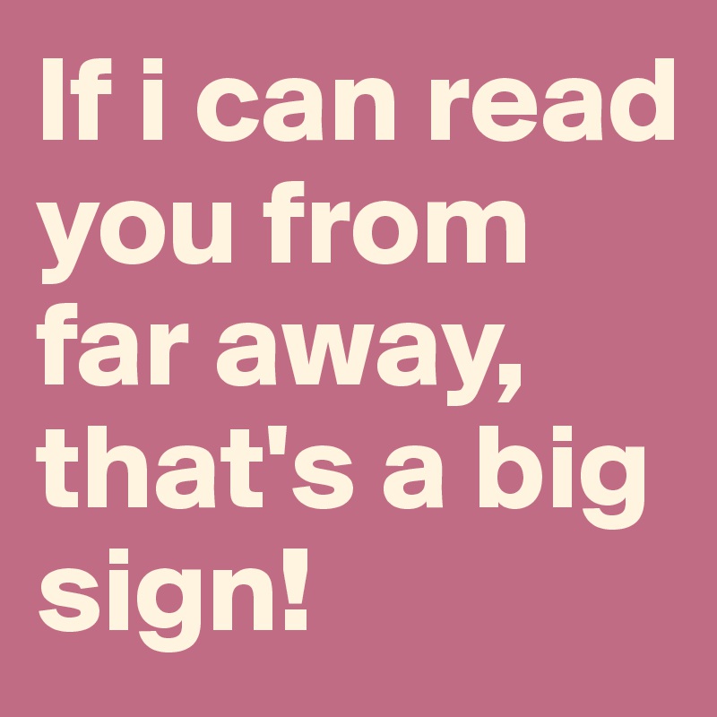 If i can read you from far away, that's a big sign!