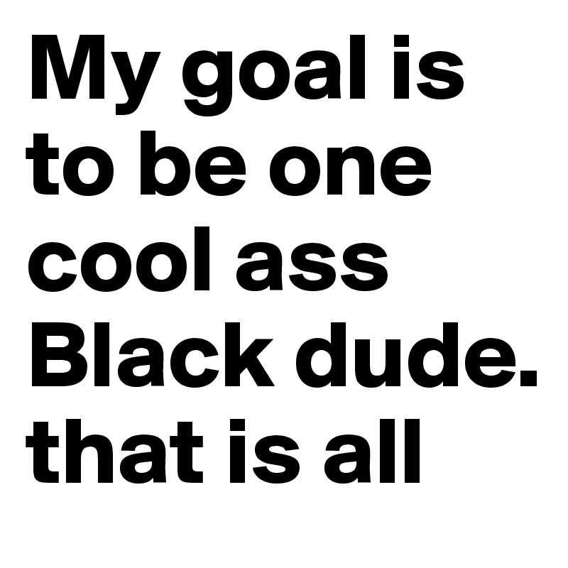 My goal is to be one cool ass Black dude. that is all