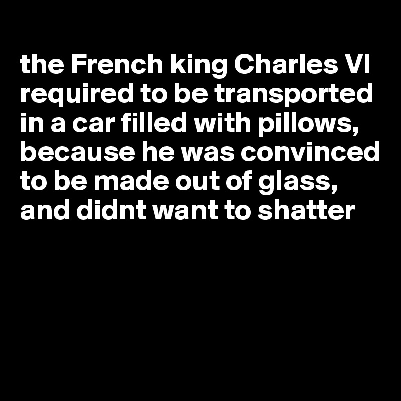 
the French king Charles VI required to be transported in a car filled with pillows, because he was convinced to be made out of glass, and didnt want to shatter




