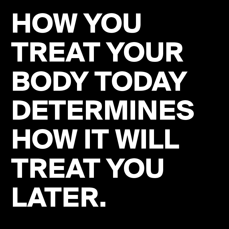 HOW YOU TREAT YOUR BODY TODAY DETERMINES HOW IT WILL TREAT YOU LATER.