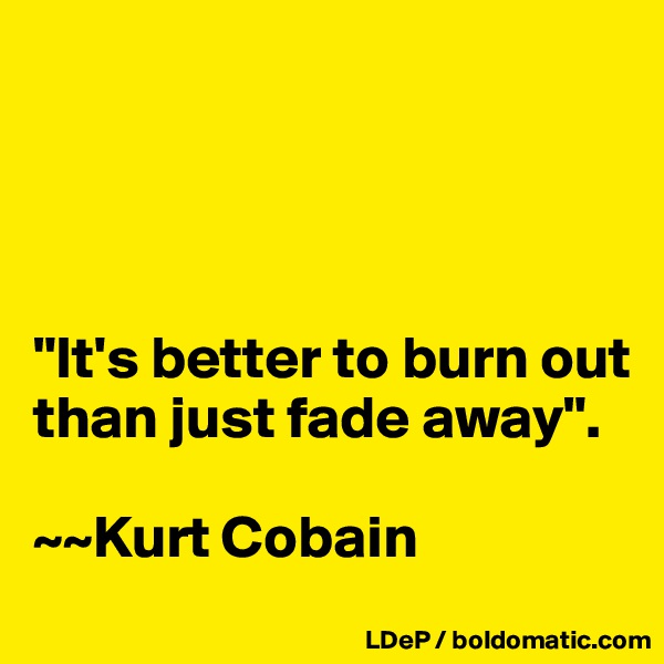 




"It's better to burn out than just fade away". 

~~Kurt Cobain