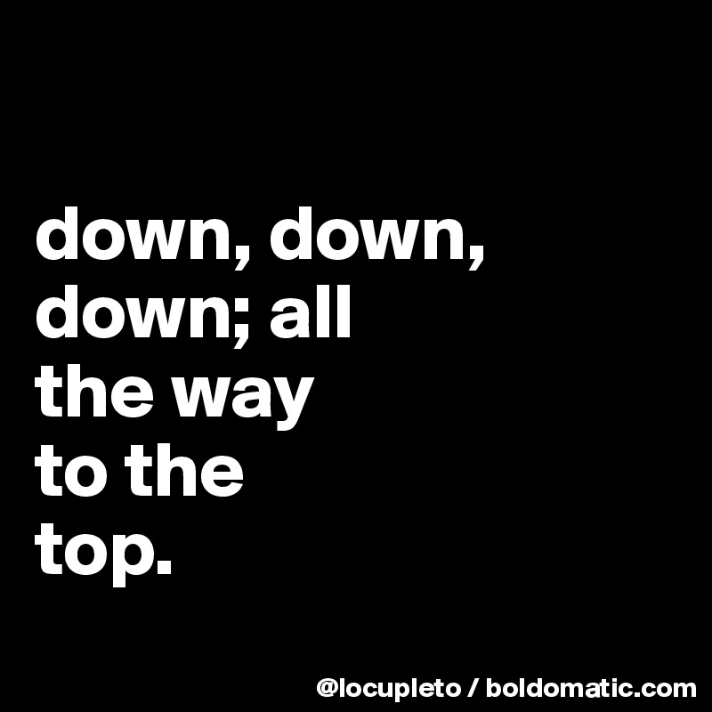 

down, down, down; all 
the way 
to the 
top. 
