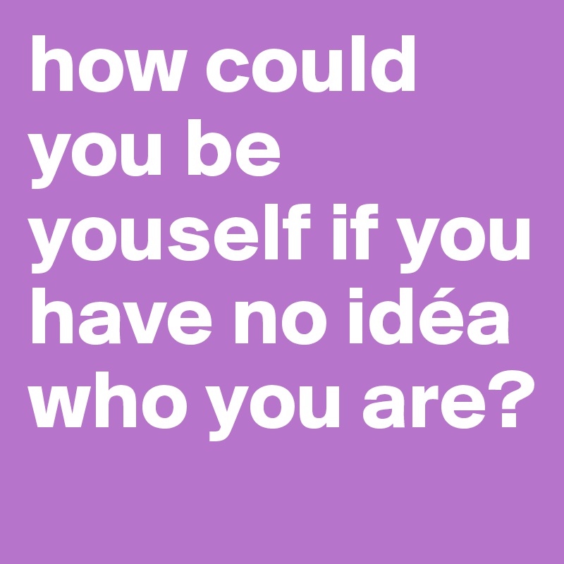 how could you be youself if you have no idéa who you are? 