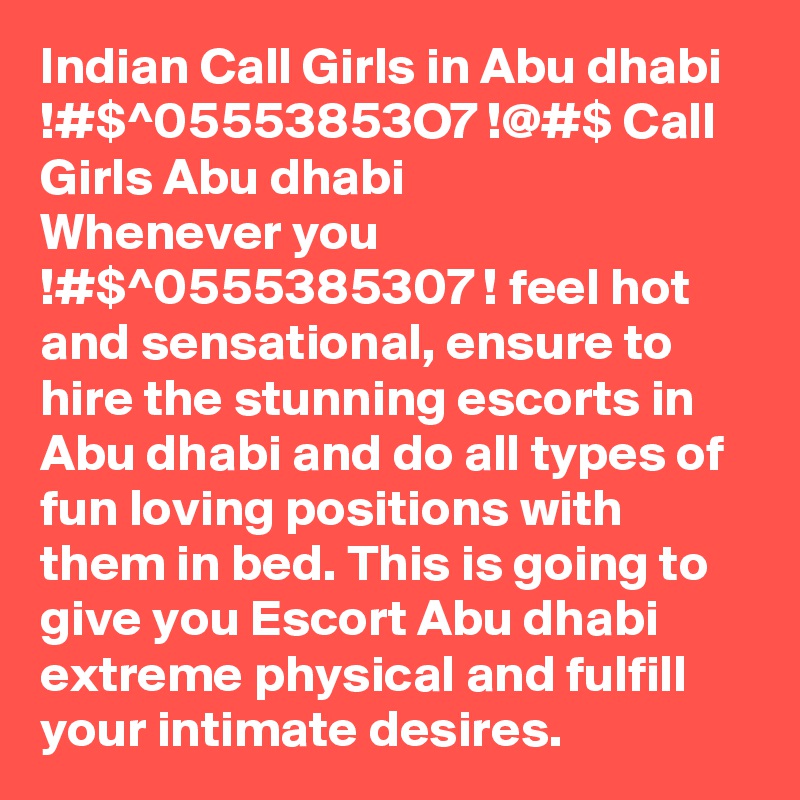 Indian Call Girls in Abu dhabi !#$^05553853O7 !@#$ Call Girls Abu dhabi
Whenever you !#$^0555385307 ! feel hot and sensational, ensure to hire the stunning escorts in Abu dhabi and do all types of fun loving positions with them in bed. This is going to give you Escort Abu dhabi extreme physical and fulfill your intimate desires.