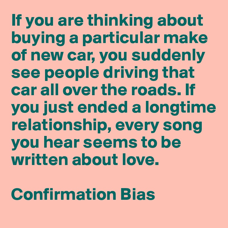 If you are thinking about buying a particular make of new car, you suddenly see people driving that car all over the roads. If you just ended a longtime relationship, every song you hear seems to be written about love.

Confirmation Bias