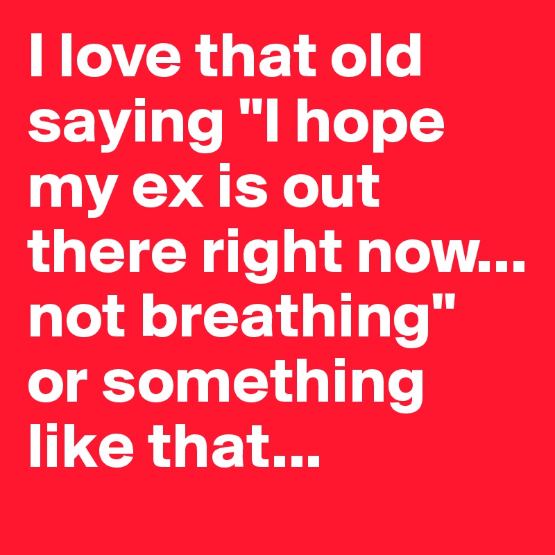 I love that old saying "I hope my ex is out there right now... not breathing" or something like that...