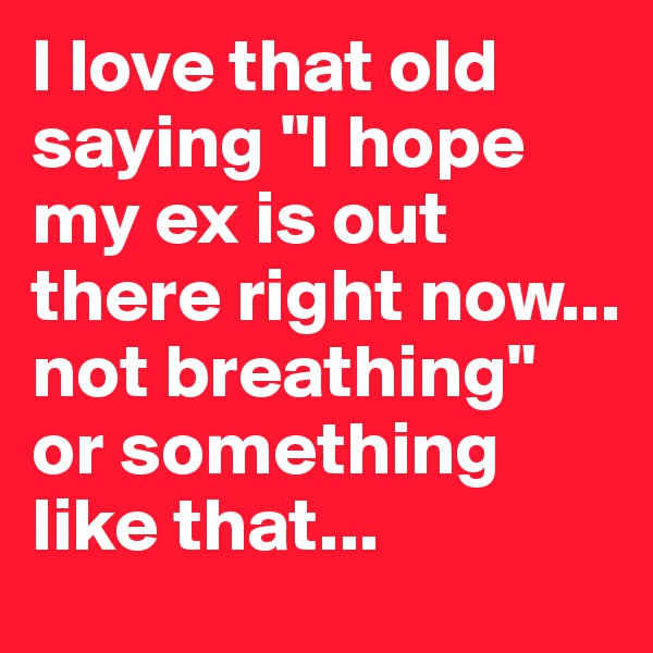 I love that old saying "I hope my ex is out there right now... not breathing" or something like that...