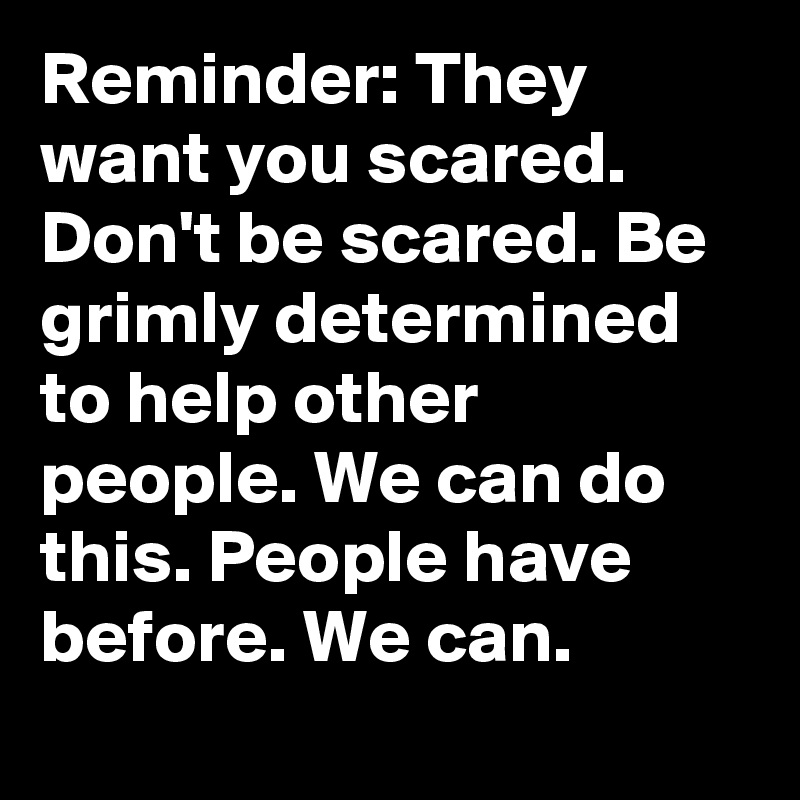 Reminder: They want you scared. Don't be scared. Be grimly determined to help other people. We can do this. People have before. We can.