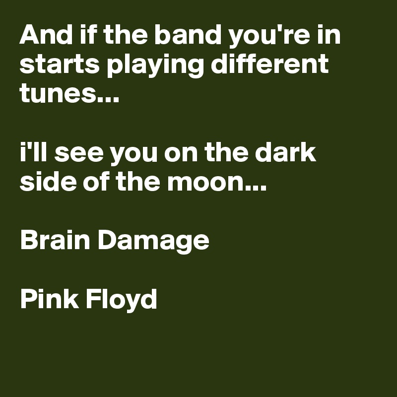 And if the band you're in starts playing different tunes...    

i'll see you on the dark 
side of the moon...

Brain Damage

Pink Floyd

