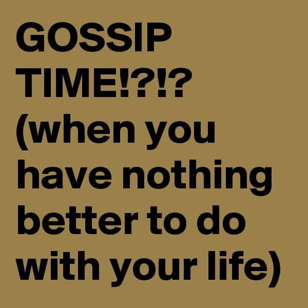 GOSSIP TIME!?!?
(when you have nothing better to do with your life)