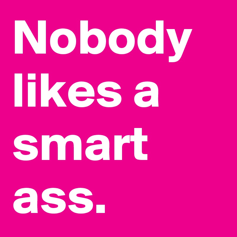 Nobody likes a smart ass.