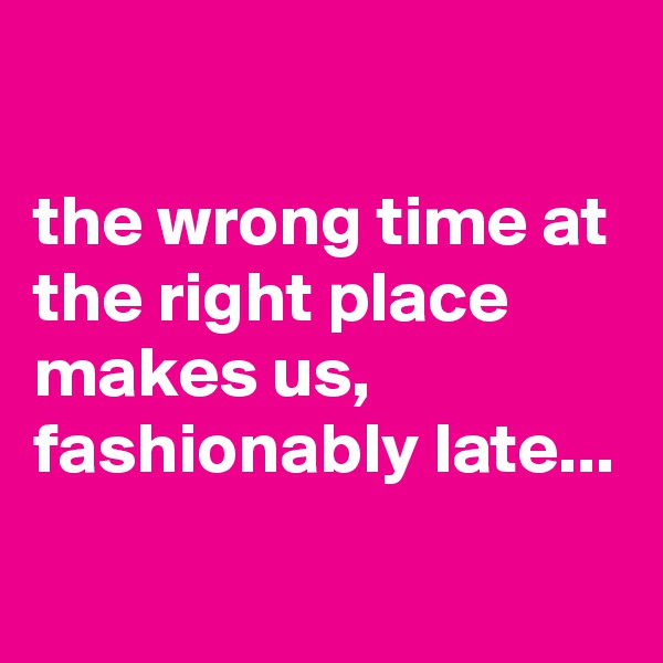 

the wrong time at the right place makes us, fashionably late...
