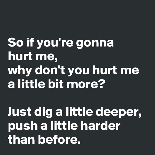 

So if you're gonna 
hurt me, 
why don't you hurt me a little bit more?

Just dig a little deeper, push a little harder than before.