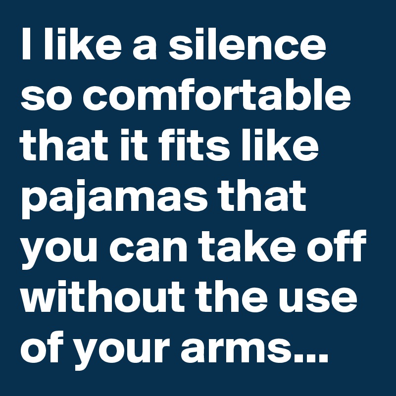 I like a silence so comfortable that it fits like pajamas that you can take off without the use of your arms...