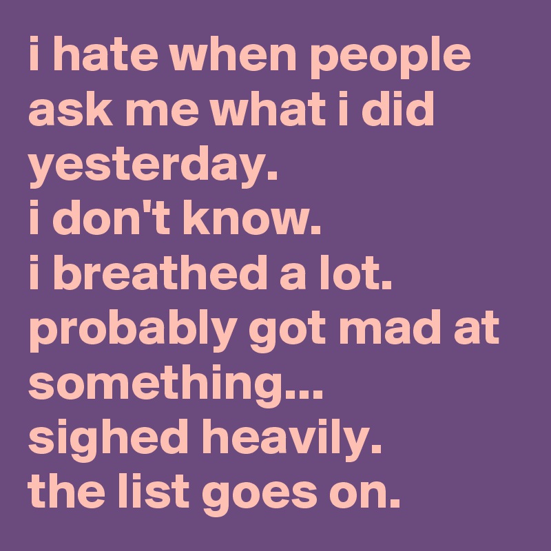 i hate when people ask me what i did yesterday. 
i don't know. 
i breathed a lot. 
probably got mad at something... 
sighed heavily. 
the list goes on.