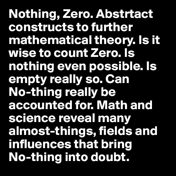 Nothing, Zero. Abstrtact constructs to further mathematical theory. Is it wise to count Zero. Is nothing even possible. Is empty really so. Can 
No-thing really be accounted for. Math and science reveal many almost-things, fields and influences that bring 
No-thing into doubt. 