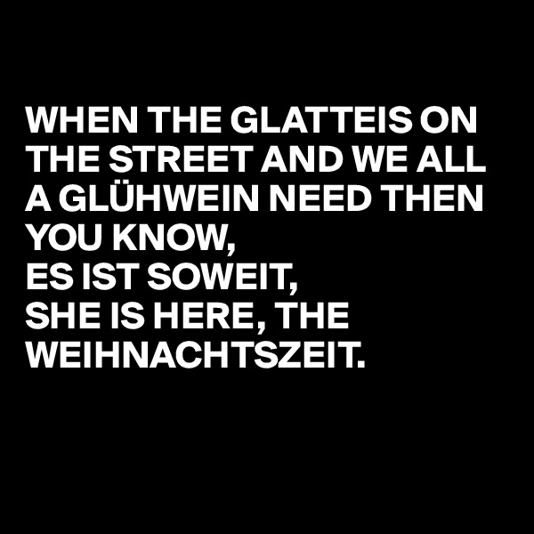 

WHEN THE GLATTEIS ON THE STREET AND WE ALL A GLÜHWEIN NEED THEN YOU KNOW, 
ES IST SOWEIT, 
SHE IS HERE, THE WEIHNACHTSZEIT.


